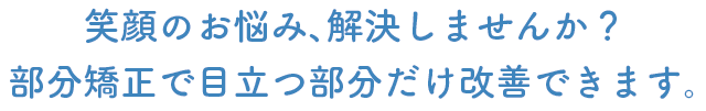 笑顔のお悩み、解決しませんか？部分矯正で目立つ部分だけ改善できます。